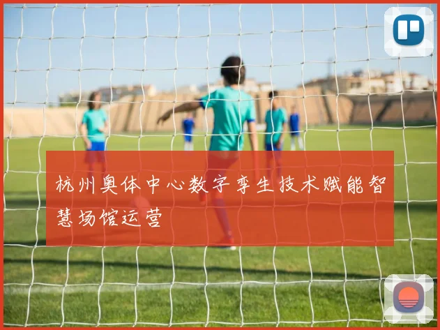 杭州奥体中心数字孪生技术赋能智慧场馆运营