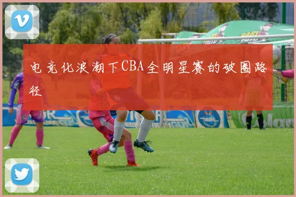电竞化浪潮下CBA全明星赛的破圈路径