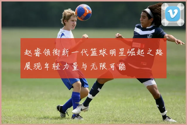 赵睿领衔新一代篮球明星崛起之路展现年轻力量与无限可能