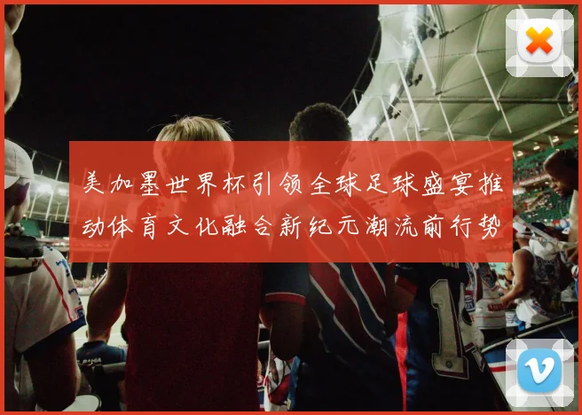 美加墨世界杯引领全球足球盛宴推动体育文化融合新纪元潮流前行势