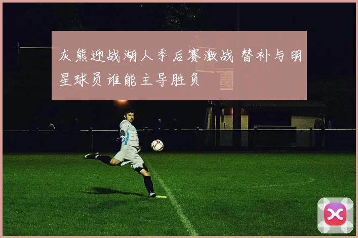 灰熊迎战湖人季后赛激战 替补与明星球员谁能主导胜负