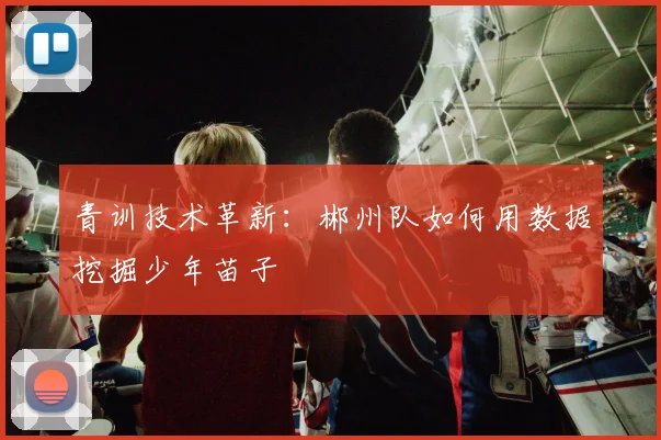 青训技术革新：郴州队如何用数据挖掘少年苗子