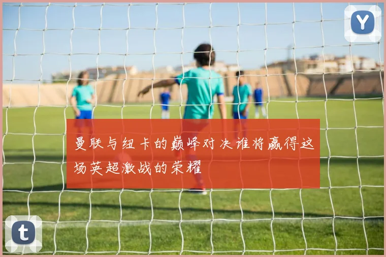 曼联与纽卡的巅峰对决谁将赢得这场英超激战的荣耀