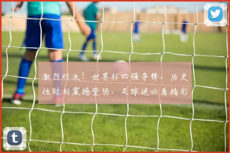 激烈对决！世界杯四强争锋，历史性时刻震撼登场，足球迷必看精彩赛事回顾