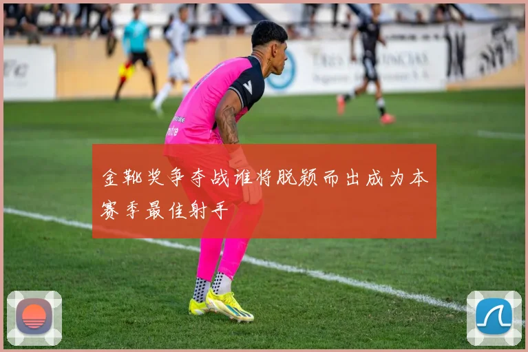 金靴奖争夺战谁将脱颖而出成为本赛季最佳射手