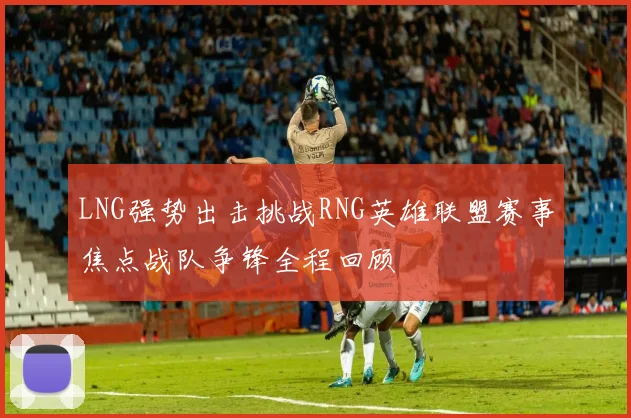 LNG强势出击挑战RNG英雄联盟赛事焦点战队争锋全程回顾