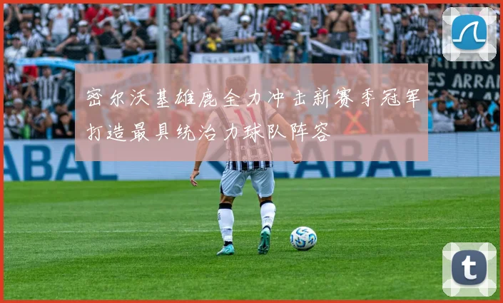 密尔沃基雄鹿全力冲击新赛季冠军打造最具统治力球队阵容