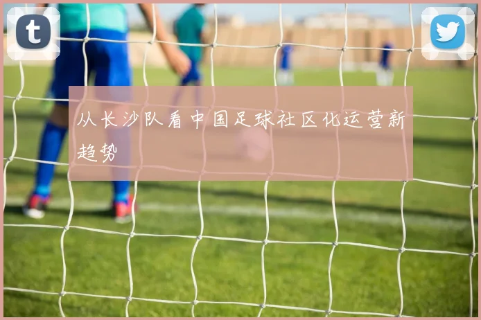 从长沙队看中国足球社区化运营新趋势