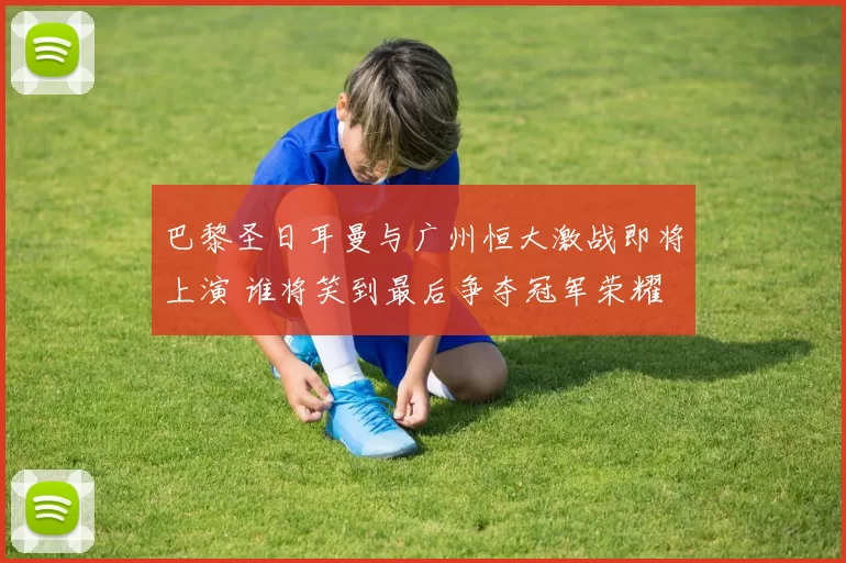 巴黎圣日耳曼与广州恒大激战即将上演 谁将笑到最后争夺冠军荣耀